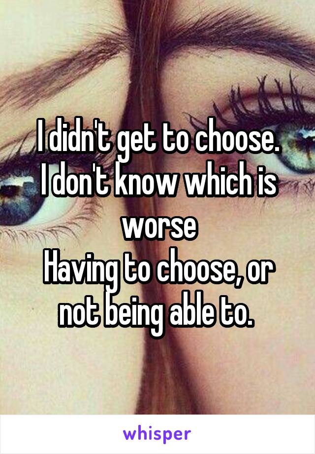 I didn't get to choose.
I don't know which is worse
Having to choose, or not being able to. 