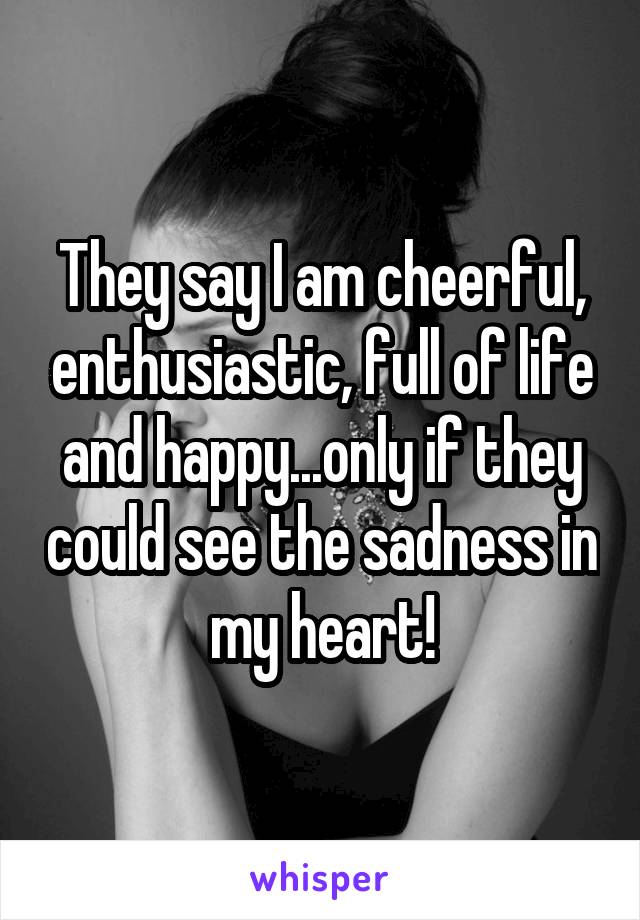 They say I am cheerful, enthusiastic, full of life and happy...only if they could see the sadness in my heart!