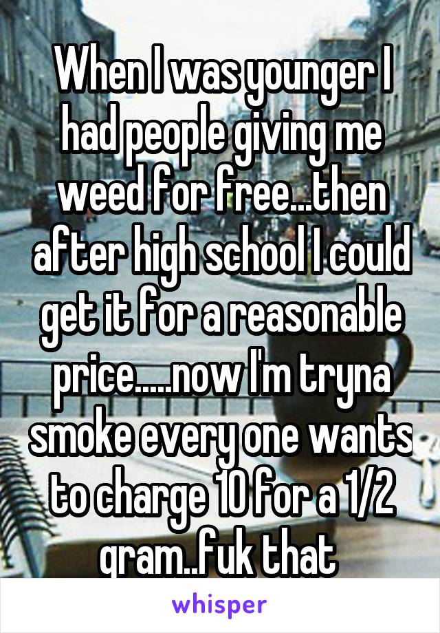 When I was younger I had people giving me weed for free...then after high school I could get it for a reasonable price.....now I'm tryna smoke every one wants to charge 10 for a 1/2 gram..fuk that 