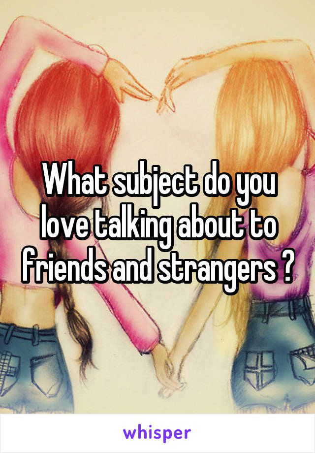 What subject do you love talking about to friends and strangers ?