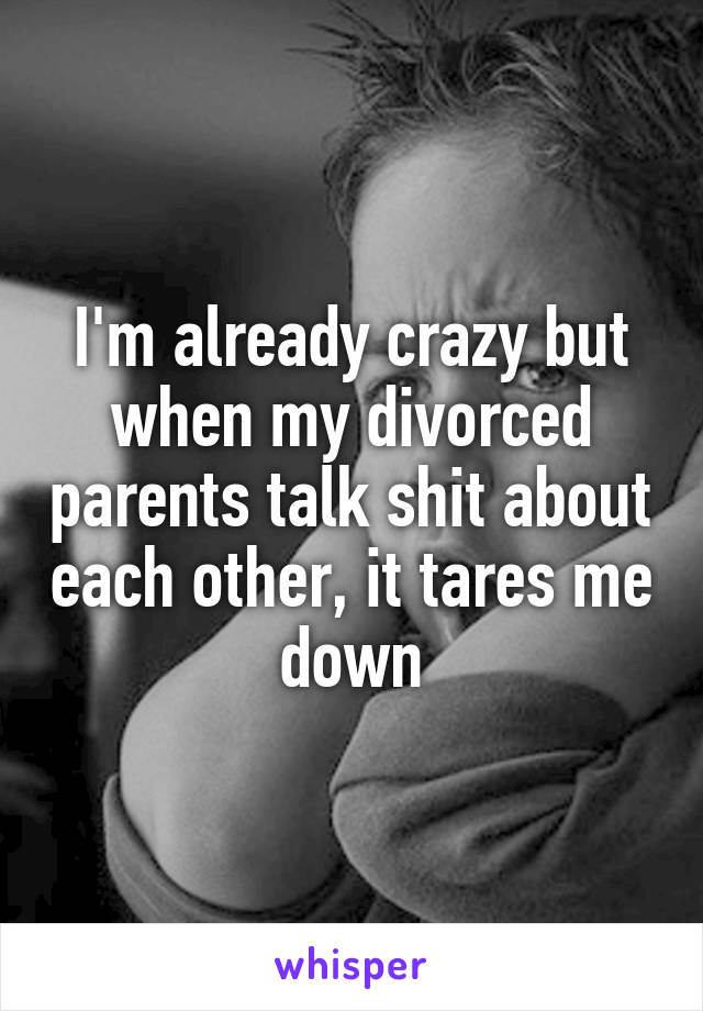 I'm already crazy but when my divorced parents talk shit about each other, it tares me down