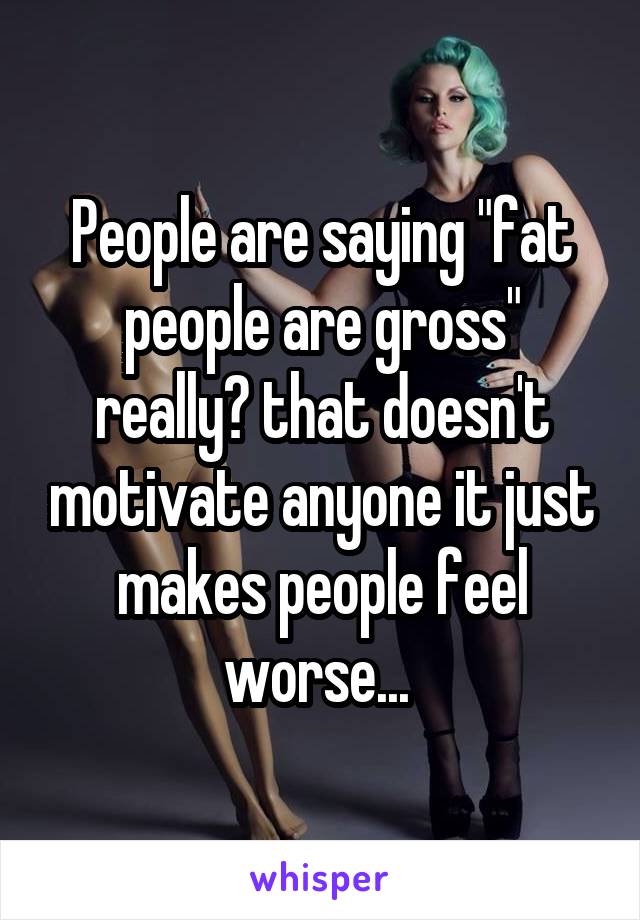 People are saying "fat people are gross" really? that doesn't motivate anyone it just makes people feel worse... 