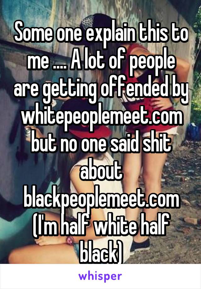 Some one explain this to me .... A lot of people are getting offended by whitepeoplemeet.com but no one said shit about blackpeoplemeet.com
(I'm half white half black)