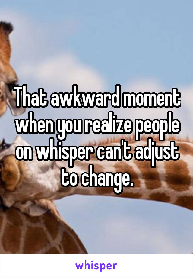 That awkward moment when you realize people on whisper can't adjust to change.