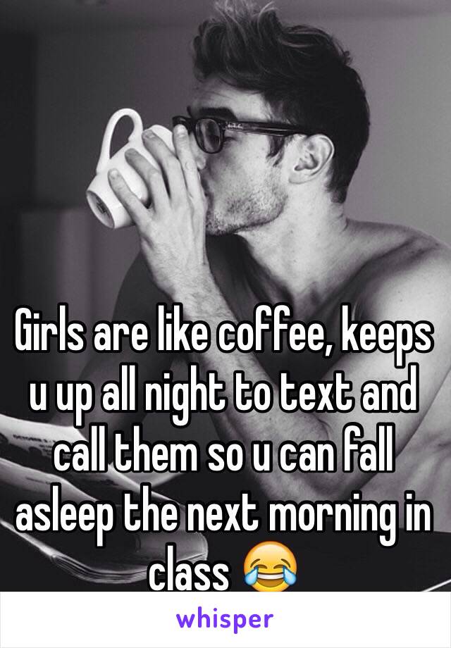 Girls are like coffee, keeps u up all night to text and call them so u can fall asleep the next morning in class 😂