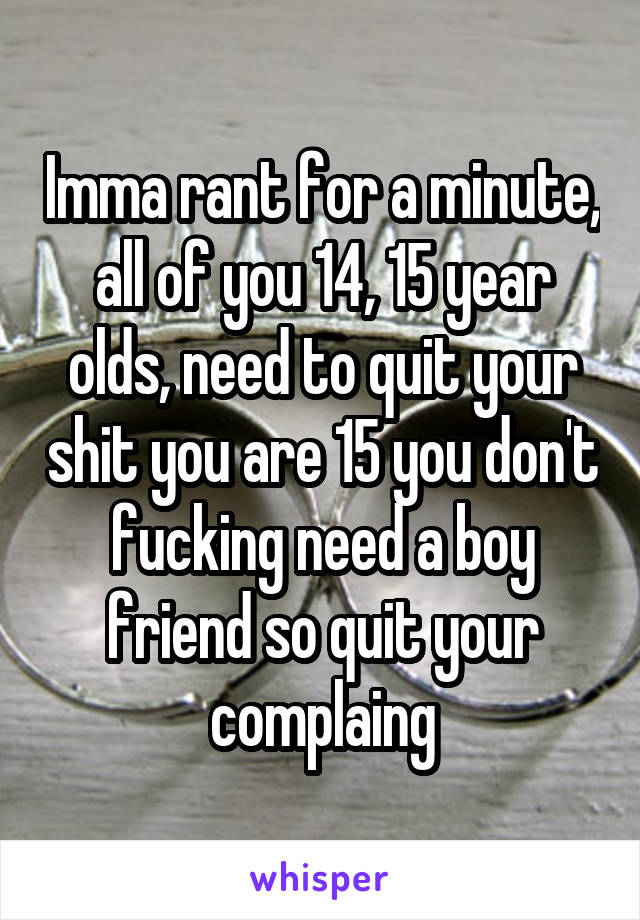 Imma rant for a minute, all of you 14, 15 year olds, need to quit your shit you are 15 you don't fucking need a boy friend so quit your complaing