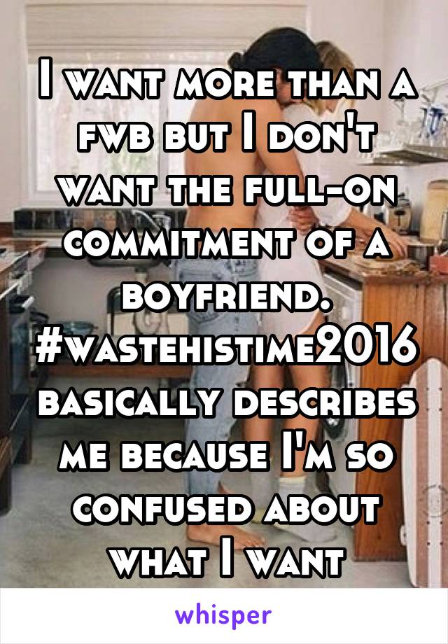 I want more than a fwb but I don't want the full-on commitment of a boyfriend. #wastehistime2016 basically describes me because I'm so confused about what I want