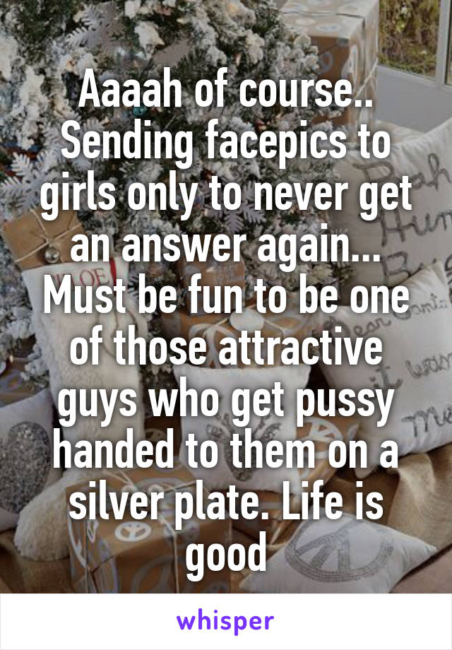 Aaaah of course.. Sending facepics to girls only to never get an answer again... Must be fun to be one of those attractive guys who get pussy handed to them on a silver plate. Life is good