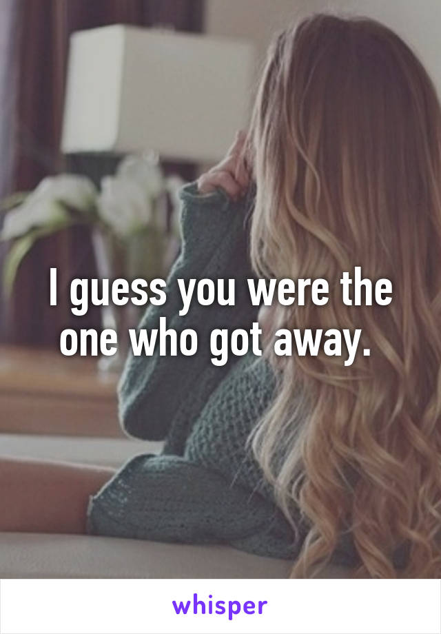 I guess you were the one who got away. 