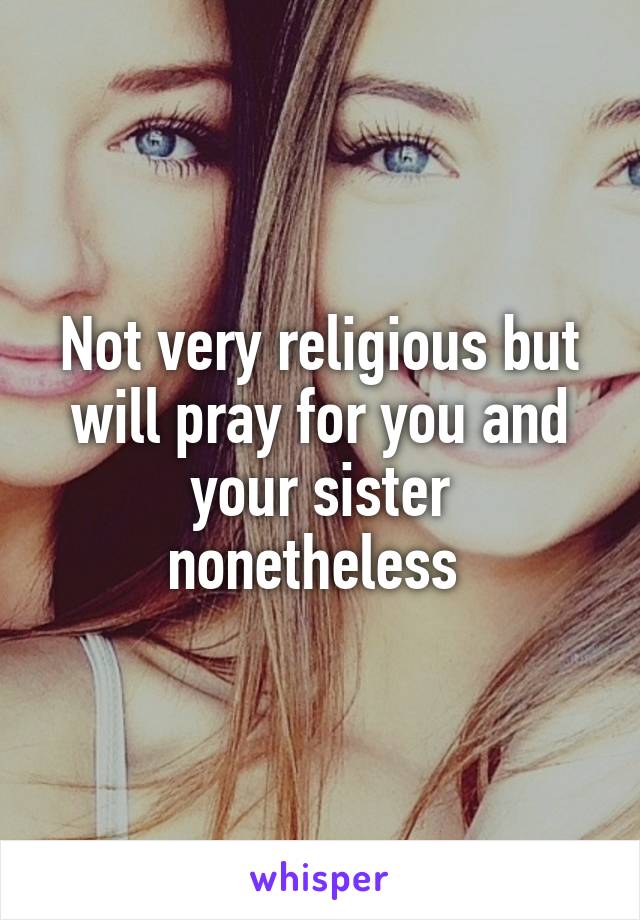 Not very religious but will pray for you and your sister nonetheless 