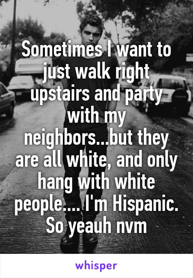 Sometimes I want to just walk right upstairs and party with my neighbors...but they are all white, and only hang with white people.... I'm Hispanic. So yeauh nvm