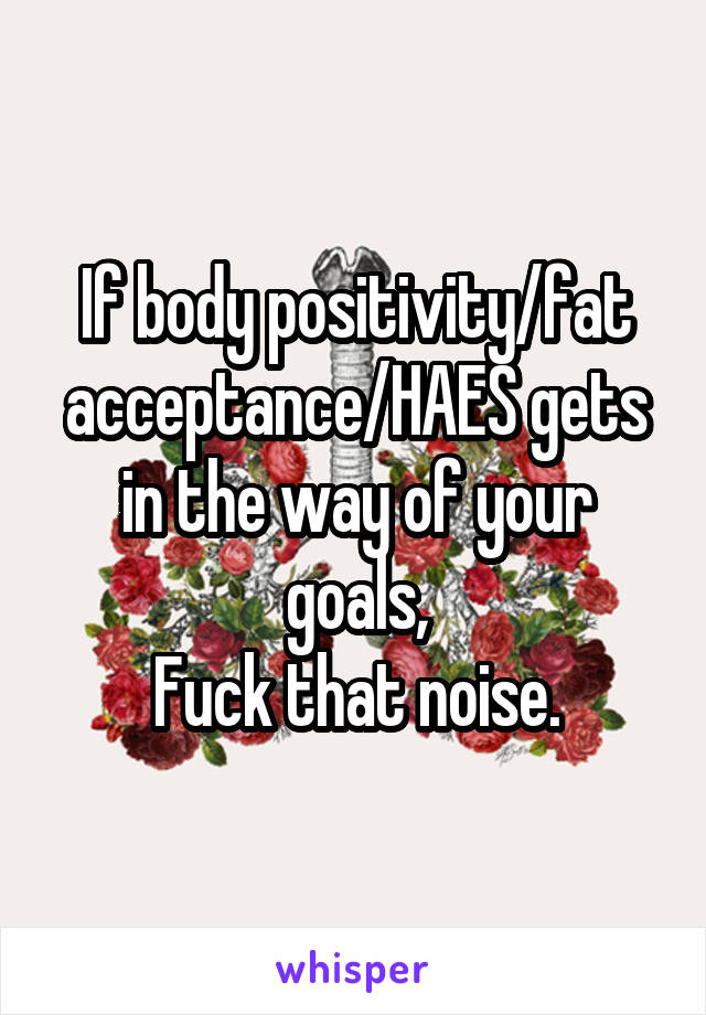 If body positivity/fat acceptance/HAES gets in the way of your goals,
Fuck that noise.