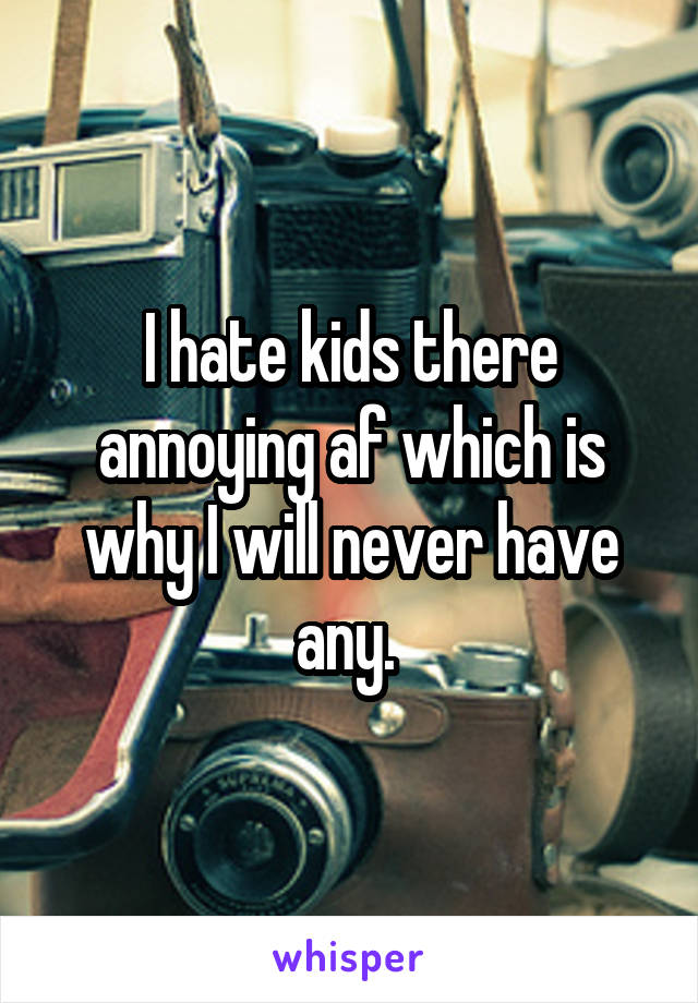 I hate kids there annoying af which is why I will never have any. 