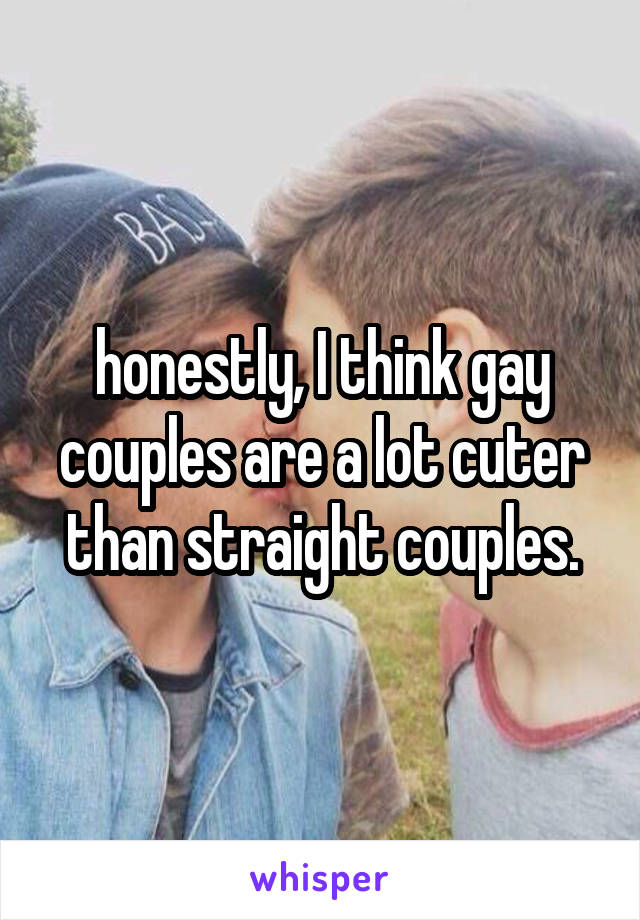 honestly, I think gay couples are a lot cuter than straight couples.