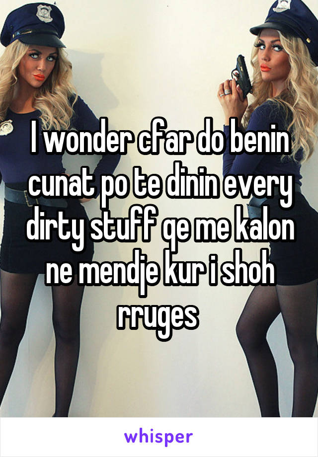 I wonder cfar do benin cunat po te dinin every dirty stuff qe me kalon ne mendje kur i shoh rruges 