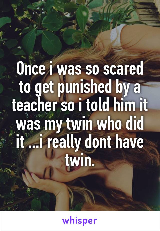 Once i was so scared to get punished by a teacher so i told him it was my twin who did it ...i really dont have twin.