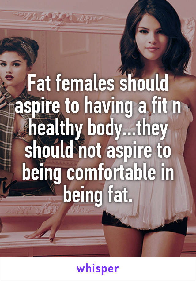 Fat females should aspire to having a fit n healthy body...they should not aspire to being comfortable in being fat.