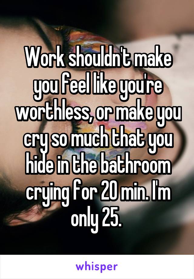 Work shouldn't make you feel like you're worthless, or make you cry so much that you hide in the bathroom crying for 20 min. I'm only 25. 