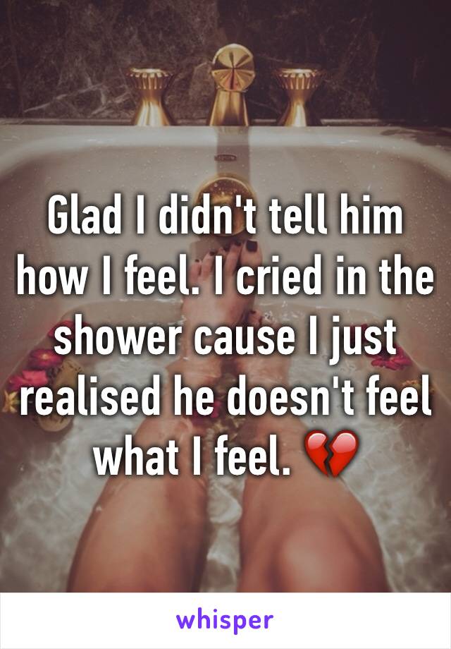 Glad I didn't tell him how I feel. I cried in the shower cause I just realised he doesn't feel what I feel. 💔