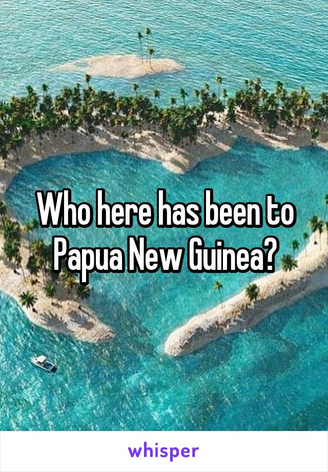 Who here has been to Papua New Guinea?