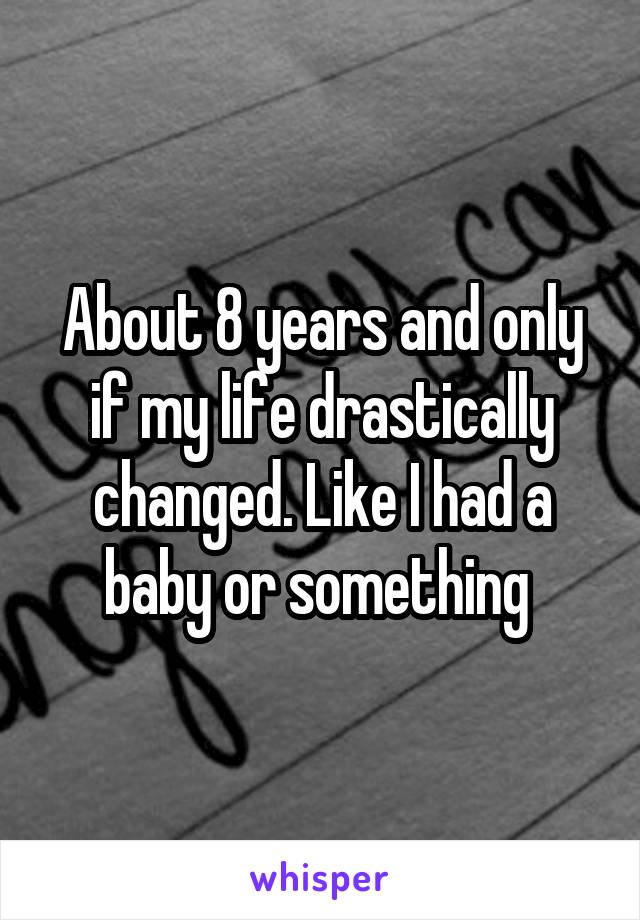 About 8 years and only if my life drastically changed. Like I had a baby or something 