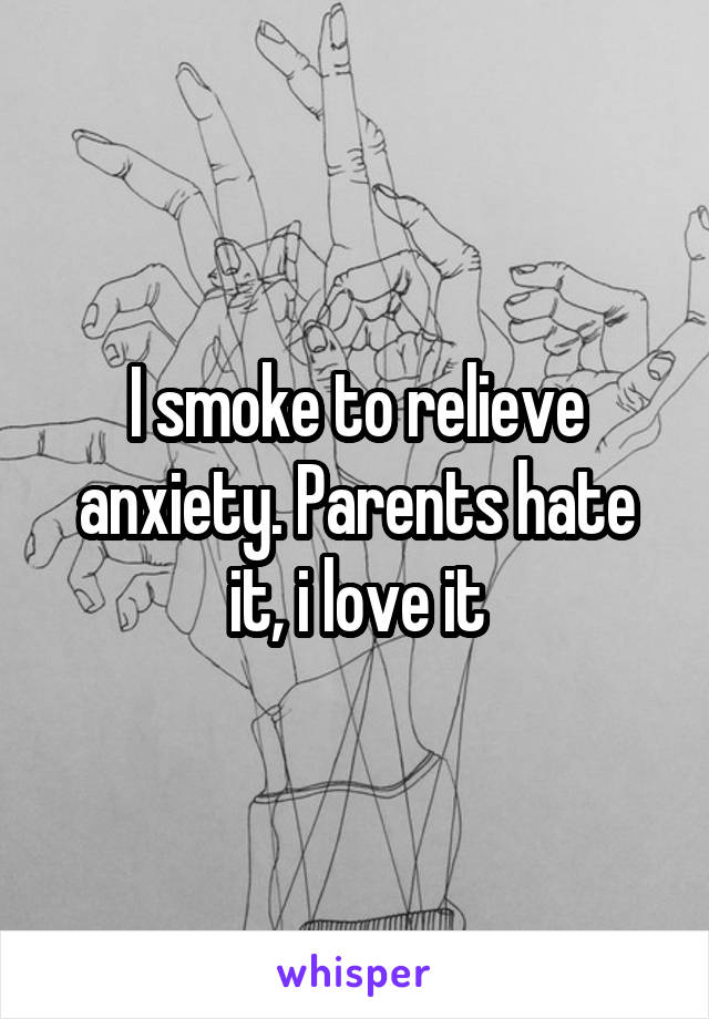 I smoke to relieve anxiety. Parents hate it, i love it