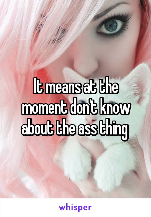 It means at the moment don't know about the ass thing 