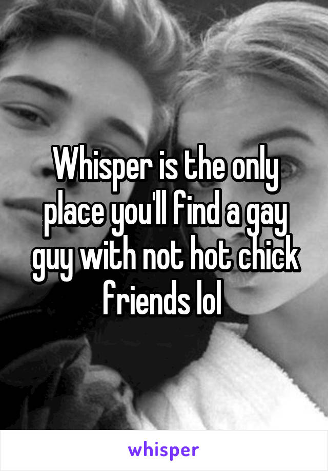 Whisper is the only place you'll find a gay guy with not hot chick friends lol 