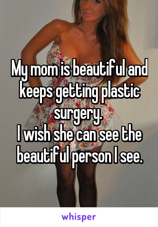 My mom is beautiful and keeps getting plastic surgery. 
I wish she can see the beautiful person I see.