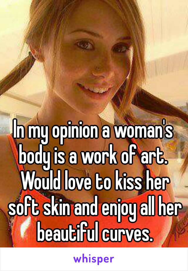 In my opinion a woman's body is a work of art.  Would love to kiss her soft skin and enjoy all her beautiful curves.