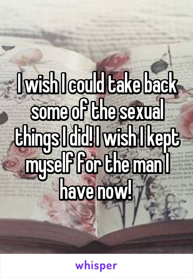 I wish I could take back some of the sexual things I did! I wish I kept myself for the man I have now! 