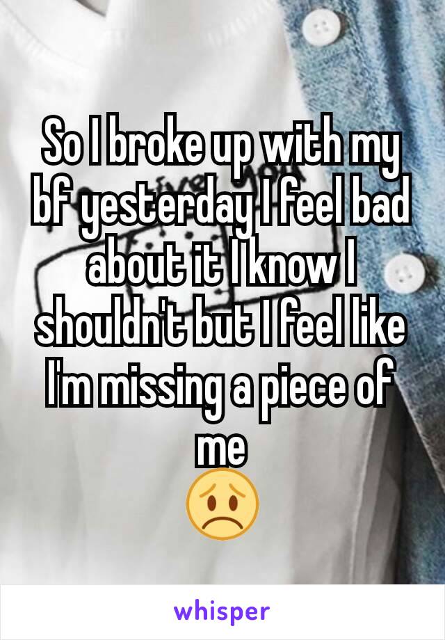 So I broke up with my bf yesterday I feel bad about it I know I shouldn't but I feel like I'm missing a piece of me
😞