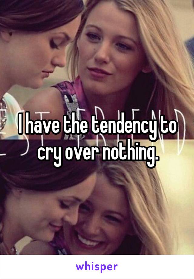 I have the tendency to cry over nothing.