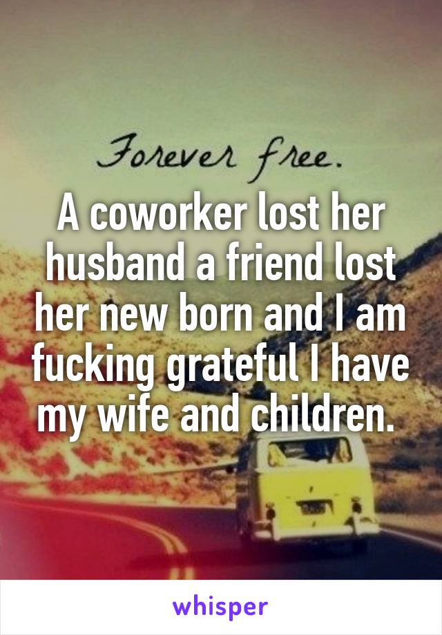 A coworker lost her husband a friend lost her new born and I am fucking grateful I have my wife and children. 