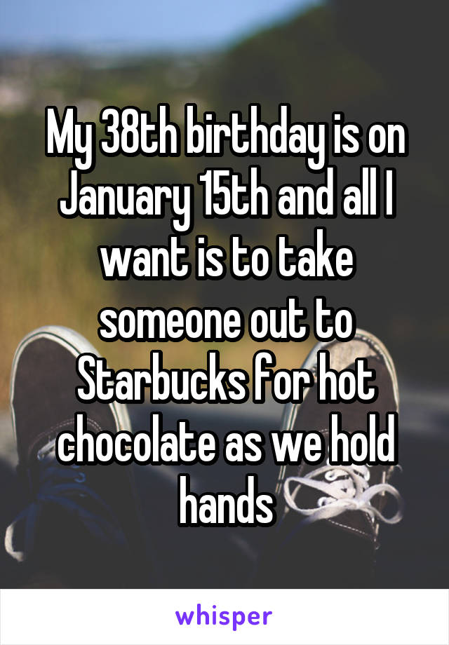 My 38th birthday is on January 15th and all I want is to take someone out to Starbucks for hot chocolate as we hold hands