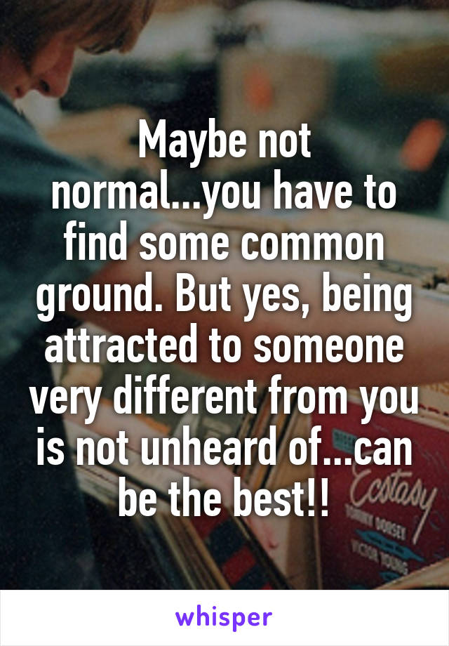 Maybe not normal...you have to find some common ground. But yes, being attracted to someone very different from you is not unheard of...can be the best!!