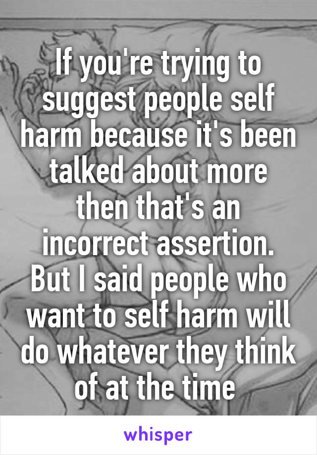 If you're trying to suggest people self harm because it's been talked about more then that's an incorrect assertion. But I said people who want to self harm will do whatever they think of at the time 