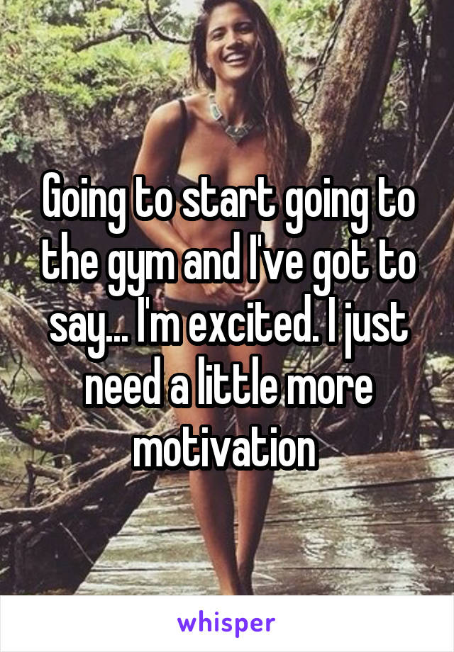 Going to start going to the gym and I've got to say... I'm excited. I just need a little more motivation 