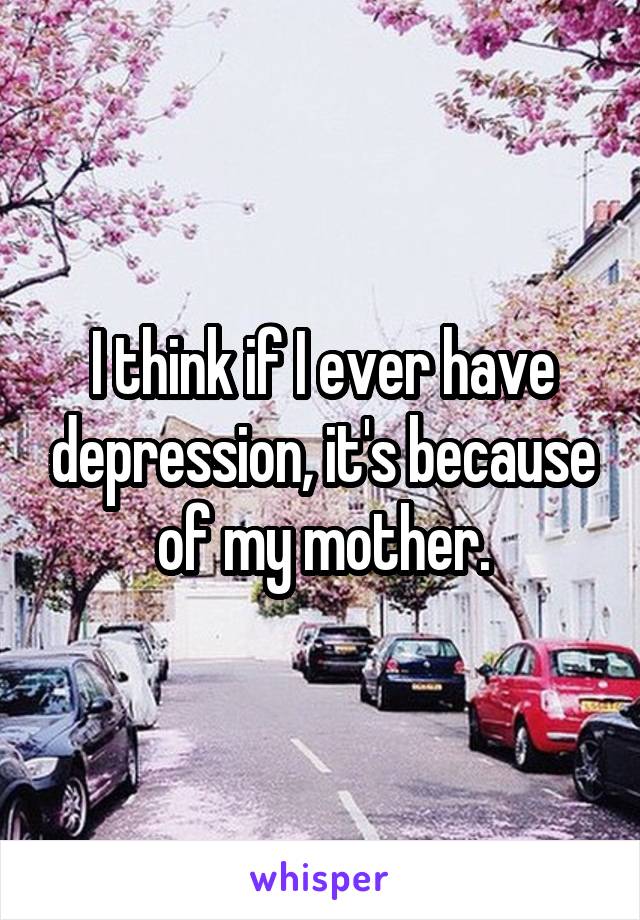 I think if I ever have depression, it's because of my mother.