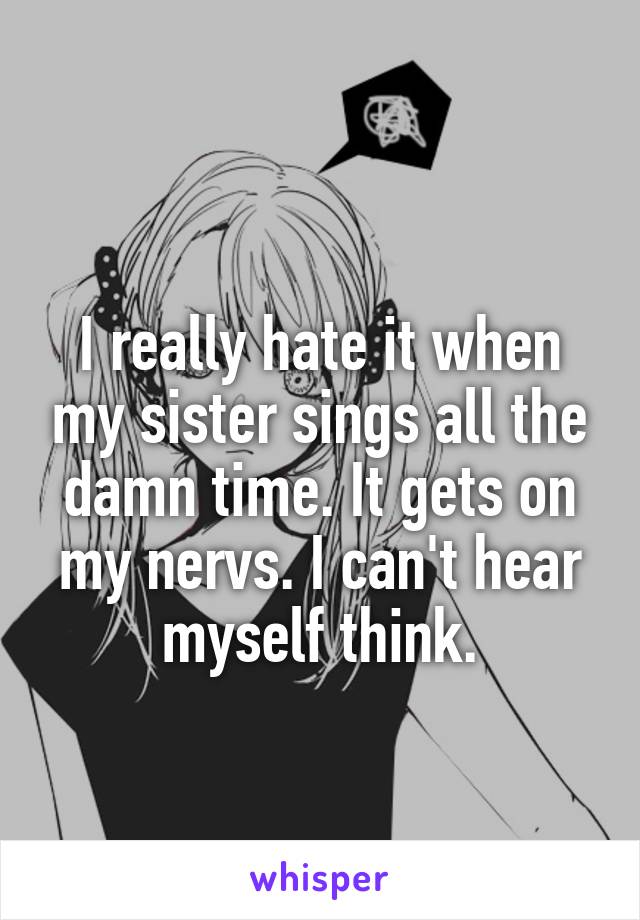 
I really hate it when my sister sings all the damn time. It gets on my nervs. I can't hear myself think.