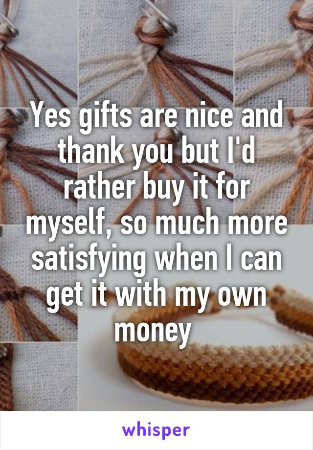 Yes gifts are nice and thank you but I'd rather buy it for myself, so much more satisfying when I can get it with my own money 