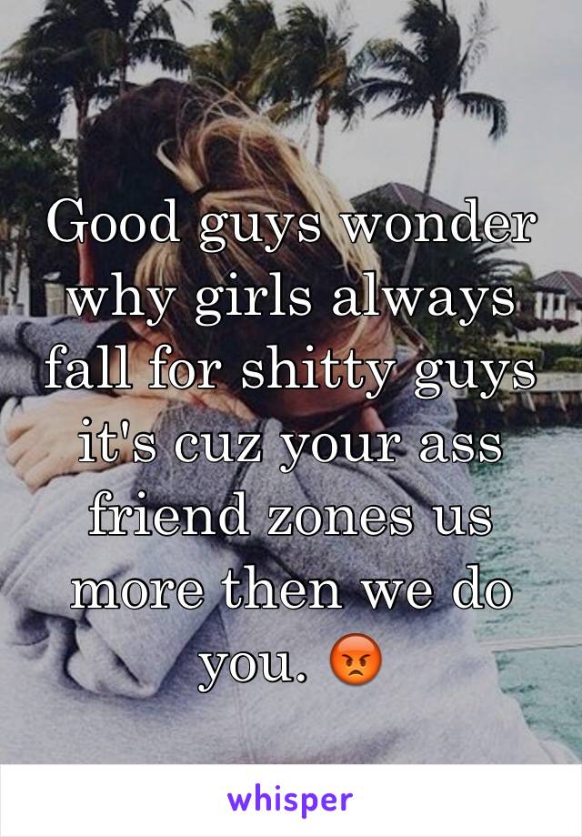 Good guys wonder why girls always fall for shitty guys it's cuz your ass friend zones us more then we do you. 😡