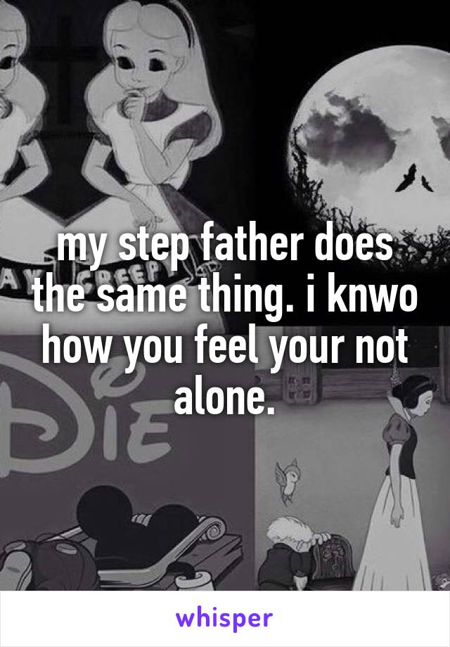 my step father does the same thing. i knwo how you feel your not alone.