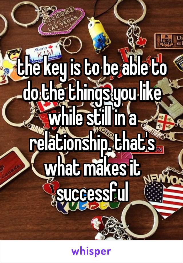 the key is to be able to do the things you like while still in a relationship. that's what makes it successful