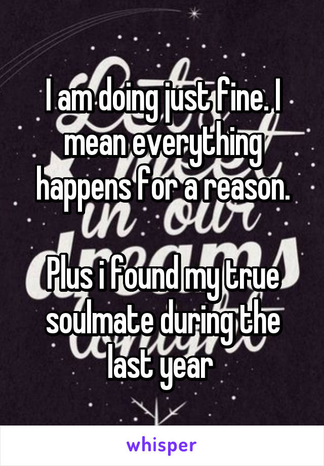 I am doing just fine. I mean everything happens for a reason.

Plus i found my true soulmate during the last year 