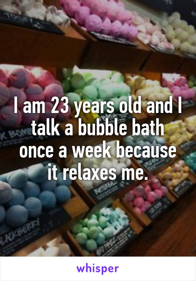 I am 23 years old and I talk a bubble bath once a week because it relaxes me.