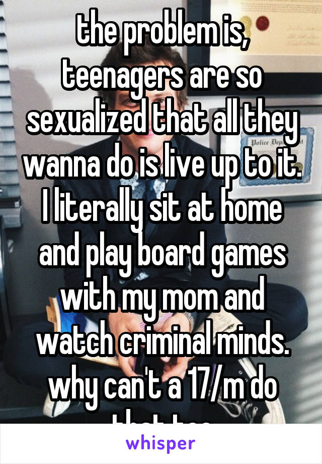 the problem is, teenagers are so sexualized that all they wanna do is live up to it. I literally sit at home and play board games with my mom and watch criminal minds. why can't a 17/m do that too