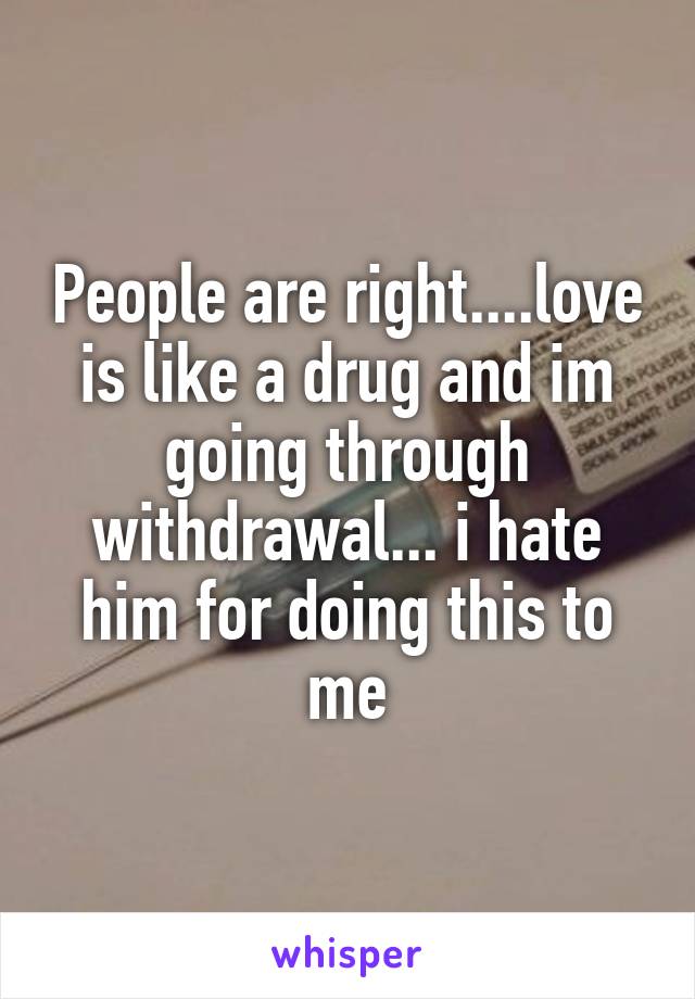 People are right....love is like a drug and im going through withdrawal... i hate him for doing this to me