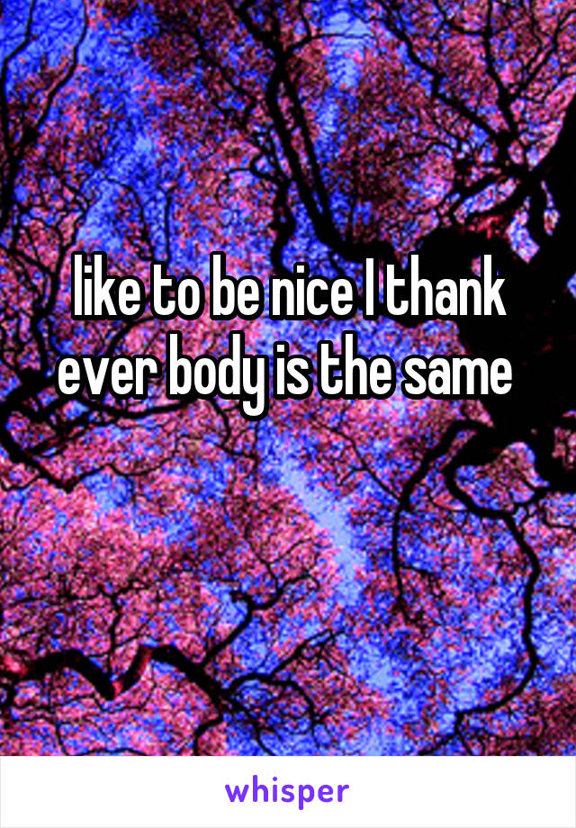 like to be nice I thank ever body is the same 

