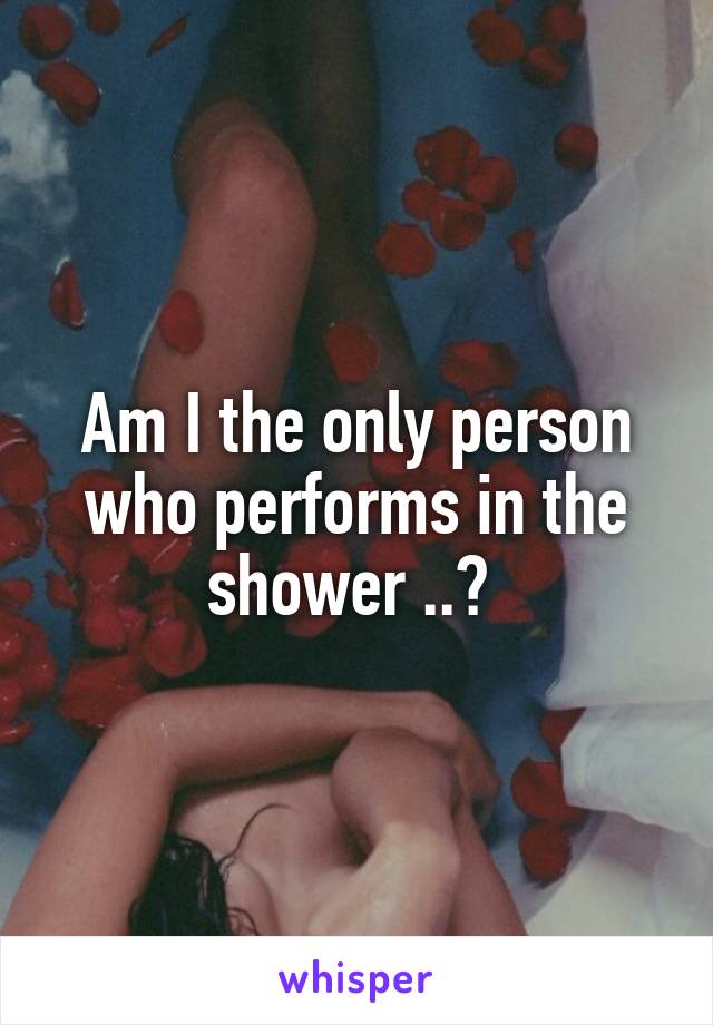 Am I the only person who performs in the shower ..? 